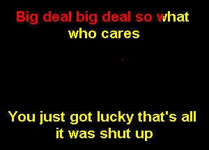 Big deal big deal so what
who cares

You just got lucky that's all
it was shut up