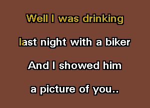 Well I was drinking
last night with a biker

And I showed him

a picture of you..