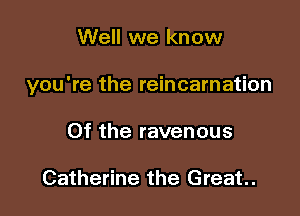 Well we know

you're the reincarnation

0f the ravenous

Catherine the Great.