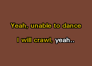 Yeah, unable to dance

I will crawl, yeah..