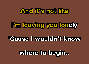 And it's not like
I'm leaving you lonely

'Cause I wouldn't know

where to begin..