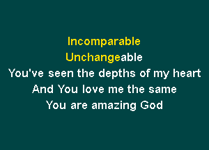 Incomparable
Unchangeable
You've seen the depths of my heart

And You love me the same
You are amazing God