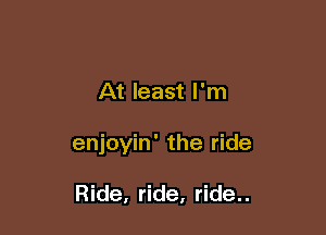 At least I'm

enjoyin' the ride

Ride, ride, ride..