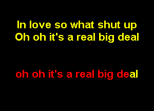 In love so what shut up
Oh oh it's a real big deal

oh oh it's a real big deal
