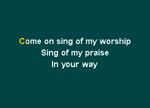 Come on sing of my worship
Sing of my praise

In your way