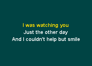 I was watching you
Just the other day

And I couldn't help but smile