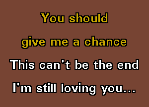 You should

give me a chance

This can't be the end

I'm still loving you...