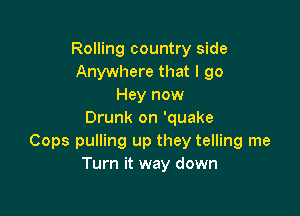 Rolling country side
Anywhere that I 90
Hey now

Drunk on 'quake
Cops pulling up they telling me
Turn it way down