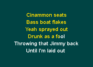 Cinammon seats
Bass boat flakes
Yeah sprayed out

Drunk as a fool
Throwing that Jimmy back
Until I'm laid out