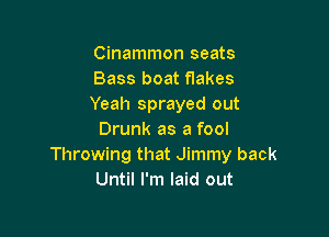 Cinammon seats
Bass boat flakes
Yeah sprayed out

Drunk as a fool
Throwing that Jimmy back
Until I'm laid out