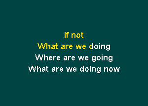 If not
What are we doing

Where are we going
What are we doing now