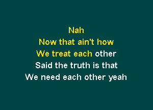 Nah
Now that ain't how
We treat each other

Said the truth is that
We need each other yeah