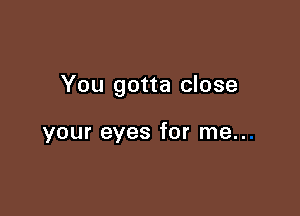 You gotta close

your eyes for me..