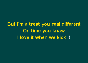 But I'm a treat you real different
On time you know

I love it when we kick it