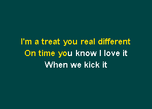 I'm a treat you real different
On time you know I love it

When we kick it