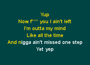 Yup
Now fm you I ain't left
I'm outta my mind

Like all the time
And nigga ain't missed one step
Yet yep