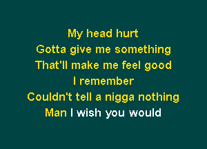 My head hurt
Gotta give me something
That'll make me feel good

I remember
Couldn't tell a nigga nothing
Man I wish you would