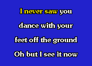 I never saw you

dance with your

feet off the ground

Oh but I see it now