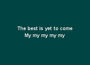 The best is yet to come

My my my my my