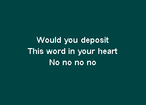 Would you deposit
This word in your heart

No no no no