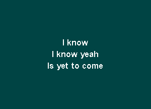 I know

I know yeah
ls yet to come
