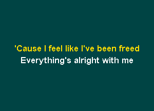 'Cause I feel like I've been freed

Everything's alright with me