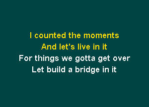 I counted the moments
And let's live in it

For things we gotta get over
Let build a bridge in it