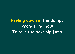 Feeling down in the dumps
Wondering how

To take the next big jump