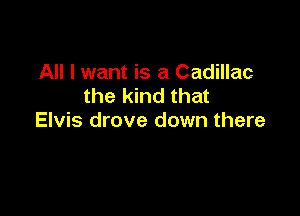 All I want is a Cadillac
the kind that

Elvis drove down there