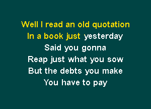 Well I read an old quotation
In a book just yesterday
Said you gonna

Reap just what you sow
But the debts you make
You have to pay