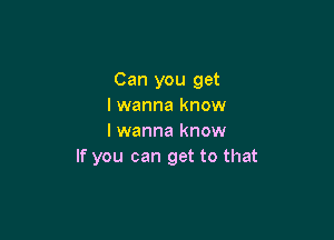 Can you get
I wanna know

I wanna know
If you can get to that