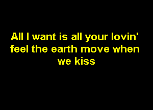 All I want is all your lovin'
feel the earth move when

we kiss