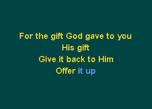 For the gift God gave to you
His gift

Give it back to Him
Offer it up