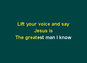 Lift your voice and say
Jesusis

The greatest man I know
