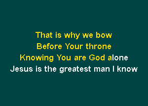 That is why we bow
Before Your throne

Knowing You are God alone
Jesus is the greatest man I know