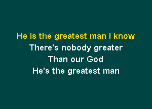 He is the greatest man I know
There's nobody greater

Than our God
He's the greatest man