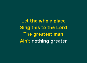 Let the whole place
Sing this to the Lord

The greatest man
Ain't nothing greater