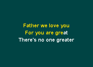 Father we love you
For you are great

There's no one greater