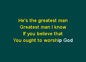 He's the greatest man
Greatest man I know

If you believe that
You ought to worship God