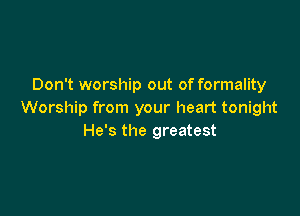 Don't worship out of formality

Worship from your heart tonight
He's the greatest