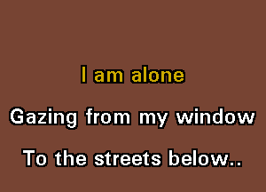 I am alone

Gazing from my window

To the streets below..