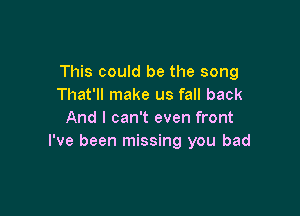 This could be the song
That'll make us fall back

And I can't even front
I've been missing you bad