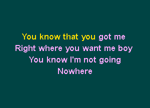 You know that you got me
Right where you want me boy

You know I'm not going
Nowhere