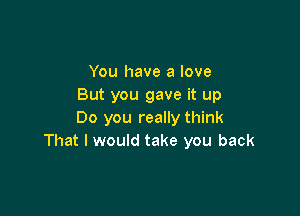 You have a love
But you gave it up

Do you really think
That I would take you back