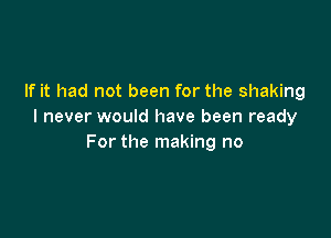 If it had not been for the shaking
I never would have been ready

For the making no