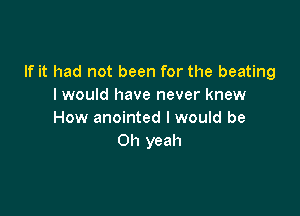 If it had not been for the beating
I would have never knew

How anointed I would be
Oh yeah