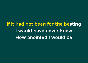 If it had not been for the beating
I would have never knew

How anointed I would be