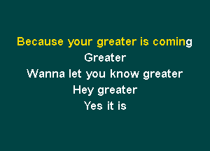 Because your greater is coming
Greater
Wanna let you know greater

Hey greater
Yes it is