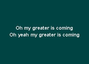 Oh my greater is coming

Oh yeah my greater is coming