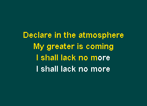 Declare in the atmosphere
My greater is coming

I shall lack no more
I shall lack no more